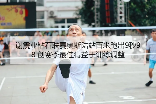 谢震业钻石联赛奥斯陆站百米跑出9秒98 创赛季最佳得益于训练调整