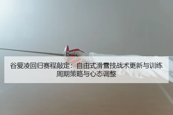 谷爱凌回归赛程敲定：自由式滑雪技战术更新与训练周期策略与心态调整