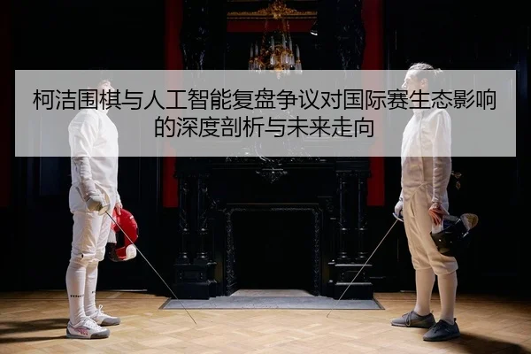 柯洁围棋与人工智能复盘争议对国际赛生态影响的深度剖析与未来走向