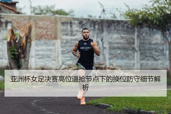 亚洲杯女足决赛高位逼抢节点下的换位防守细节解析